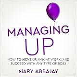 Managing Up: How to Move Up, Win at Work, and Succeed with Any Type of Boss