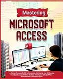 Mastering Microsoft Access: A Comprehensive Guide to Designing, Managing, and Optimizing Your Databases with Step-by-Step Tutorials and Expert Tips - From Novice to Database Guru