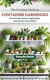 THE COMPLETE GUIDE TO CONTAINER GARDENING: Grow Fresh Herbs, Vegetables, and Flowers Anywhere