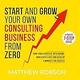 Start and Grow Your Own Consulting Business from Zero: A Proven 7-Step Guide to Turn Your Expertise into Income, Win Clients Fast and Develop a Mindset for Success