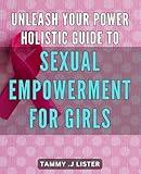 Unleash Your Power: Holistic Guide to Sexual Empowerment for Girls: Unlocking Your Feminine Power: A Comprehensive Holistic Approach to Explore Your Sexual Energy with Confidence