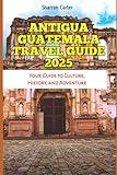 ANTIGUA GUATEMALA TRAVEL GUIDE 2025: Your Guide to Culture, History, and Adventure (Travel Books and Tour Guides)