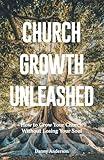 Church Growth Unleashed: How to Grow Your Church Without Losing Your Soul