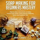 Soap Making for Beginners Mastery: Step-by-Step Instructions to Make Homemade Soaps Using Natural Additives, Herbs and Essential Oils