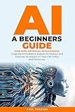AI Beginners Guide: DIVE INTO ARTIFICIAL INTELLIGENCE: Understand Its Basics, Explore Its History, and Discover Its Impact on Your Life Today and Tomorrow