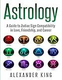 Astrology: A Guide to Zodiac Sign Compatibility in Love, Friendships, and Career (Signs, Horoscope, New Age, Astrology, Astrology Calendar Book 1)