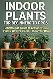 Indoor Plants for Beginners to Pros: Ultimate DIY Guide to Growing House Plants, Flowers, Herbs, Etc. In Your Home (Gardening and Growing: Indoor Plants, ... Growing Food, Composting, Hydroponics...)
