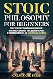 Stoic Philosophy for Beginners: Simple Strategies to Build an Unbreakable Core, Withstand Life’s Toughest Tests, Discover the Power of Pausing Before You Act, and Achieve Lasting Well-Being