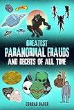 Greatest Paranormal Frauds and Deceits of All Time: Fraudulent Alien Autopsies, Faked UFO Photos, The Cardiff Giant Hoax, Monster Frauds, Fairy Fakery, ... and Unexplained Mysteries Book 27)