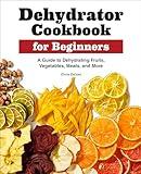 Dehydrator Cookbook for Beginners: A Guide to Dehydrating Fruits, Vegetables, Meats, and More