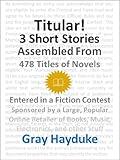 Titular!: 3 Short Stories Assembled from 478 Titles of Novels Entered in a Fiction Contest Sponsored by a Large, Popular Online Retailer of Books, Music, Electronics, and Other Stuff