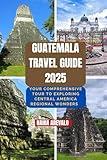 Guatemala Travel Guide 2025: YOUR COMPREHENSIVE TOUR TO EXPLORING CENTRAL AMERICA REGIONAL WONDERS