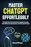 Mastering ChatGPT Effortlessly: The Simple Way to Understand Natural Language Processing, Boost Efficiency through Automation, and Write Powerful Prompts