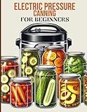 Electric Pressure Canning For Beginners: A Complete Guide to Safe and Easy Food Preservation: Learn to Can Fruits, Vegetables, Meats, and More Using Electric Pressure Canners