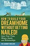 How To Build Your Dream Home Without Getting Nailed!: Save Your Time, Money, Sanity and Relationships