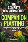 The Complete Beginner's Guide to Companion Planting: Natural Gardening Techniques That Save Time and Money to Achieve Year-Round Bountiful Harvests