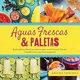 Aguas Frescas & Paletas: Refreshing Mexican Drinks and Frozen Treats, Traditional and Reimagined