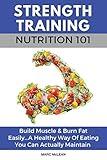 Strength Training Nutrition 101: Build Muscle & Burn Fat Easily...A Healthy Way Of Eating You Can Actually Maintain (Strength Training 101)