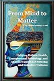 From Mind to Matter: Unifying Holistic Health, Transpersonal Psychology, and Ancient Wisdom for Personal and Collective Wellness