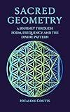 Sacred Geometry: A Journey through Form, Frequency and the Divine Pattern: A modern, comprehensive guide to Platonic Solids, Metatron’s Cube, Flower of Life, Crystalline Grids & Mystical Patterns