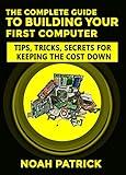 The Complete Guide To Building Your First Computer: Tips,Tricks, Secrets For Keeping the Cost Down