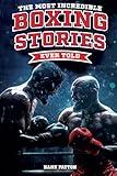 The Most Incredible Boxing Stories Ever Told: Inspirational and Legendary Tales from the Greatest Boxers of All Time