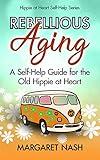 Rebellious Aging: A Self-help Guide for the Old Hippie at Heart (Hippie-at-Heart Self-Help Series)