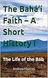 The Bahá’í Faith – A Short History I: The Life of the Báb (The Bahá'í Faith - Short Introductions)