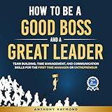 How to be a Good Boss and a Great Leader: Team Building, Time Management, and Communication Skills for the First Time Manager or Entrepreneur (Effective leadership principles for businesses big & small)