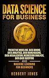 Data Science for Business: Predictive Modeling, Data Mining, Data Analytics, Data Warehousing, Data Visualization, Regression Analysis, Database Querying, and Machine Learning for Beginners