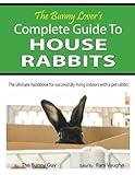 The Bunny Lover's Complete Guide To House Rabbits: The Ultimate Handbook for Successfully Living Indoors with a Pet Rabbit