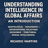 Understanding Intelligence in Global Affairs: An Introduction: Geopolitical – Diplomatic - International Relations – Economic –Territorial – Social Intelligence