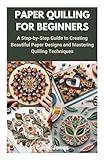 PAPER QUILLING FOR BEGINNERS: A Step-by-Step Guide to Creating Beautiful Paper Designs and Mastering Quilling Techniques