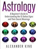 Astrology: A Beginner's Guide to Understand the 12 Zodiac Signs and Their Secret Meanings (Signs, Horoscope, New Age, Astrology Calendar Book 1)
