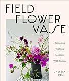 Field, Flower, Vase: Arranging and Crafting with Seasonal and Wild Blooms