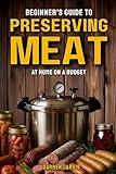 Preserving Meat at Home on a Budget: Simplified Step-By-Step Beginner’s Guide to Safely Master Canning, Curing, and Smoking, Using Common Tools