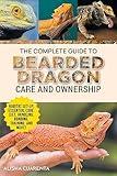 The Complete Guide to Bearded Dragon Care and Ownership: Habitat Set-Up, Essential Care Routines, Nutrition and Diet, Handling, Bonding, Training, and Successful Bearded Dragon Ownership