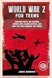 World War 2 for Teens: Amazing Facts, Key Players, Heroic Acts, Major Battles, and How the War Changed the World (What You Need to Know)