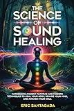 The Science of Sound Healing: Harnessing Ancient Mantras and Modern Techniques to Heal Your Body, Rewire Your Mind, and Awaken Your Soul