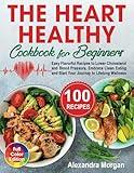 The Heart Healthy Cookbook for Beginners: Easy Flavorful Recipes to Lower Cholesterol and Blood Pressure, Embrace Clean Eating and Start Your Journey to Lifelong Wellness