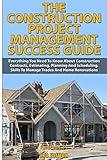 The Construction Project Management Success Guide: Everything You Need To Know About Construction Contracts, Estimating, Planning and Scheduling, Skills to Manage Trades and Home Renovations