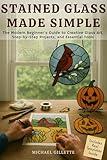 STAINED GLASS MADE SIMPLE: The Modern Beginners Guide to Creative Glass Art, Step-By-Step Projects, and Essential Tools