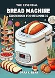 The Essential Bread Machine Cookbook for Beginners: Easy-to-Follow Recipes for Delicious Homemade Bread, Perfect for First-Time Bakers