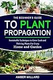 The Beginner’s Guide to Plant Propagation: Sustainable Techniques to Grow Lush and Thriving Plants for Every Home and Garden