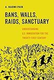 Bans, Walls, Raids, Sanctuary: Understanding U.S. Immigration for the Twenty-First Century (American Studies Now: Critical Histories of the Present) (Volume 12)