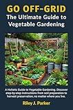 GO OFF-GRID: The Ultimate Guide to Vegetable Gardening: A Holistic Guide to Vegetable Gardening. Step-by-step instructions from soil preparation to harvest preservation, no matter where you live.