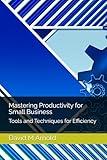 Mastering Productivity for Small Business: Tools and Techniques for Efficiency