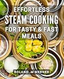 Effortless Steam Cooking for Tasty & Fast Meals: Quick and Delicious Steam Recipes for Effortless Cooking at Home