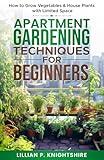 Apartment Gardening Techniques for Beginners: How to Grow Vegetables & House Plants with Limited Space