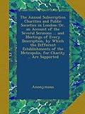 The Annual Subscription Charities and Public Societies in London: Or, an Account of the Several Sermons ... and Meetings of Every Description, by ... the Metropolis, for Charity ... Are Supported